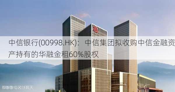 中信银行(00998.HK)：中信集团拟收购中信金融资产持有的华融金租60%股权-第1张图片-