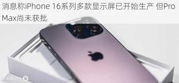 消息称iPhone 16系列多款显示屏已开始生产 但Pro Max尚未获批