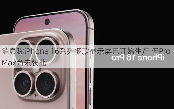 消息称iPhone 16系列多款显示屏已开始生产 但Pro Max尚未获批-第3张图片-