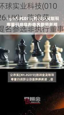 环球实业科技(01026.HK)：陈浪获提名参选非执行董事-第1张图片-