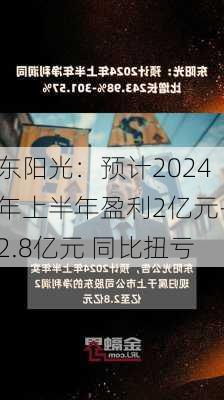 东阳光：预计2024年上半年盈利2亿元-2.8亿元 同比扭亏-第3张图片-