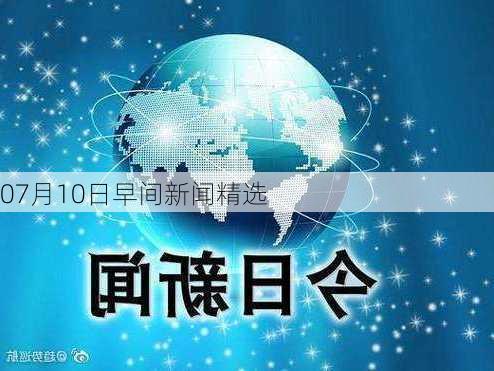 07月10日早间新闻精选-第1张图片-