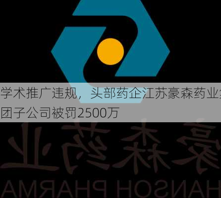 学术推广违规，头部药企江苏豪森药业集团子公司被罚2500万-第3张图片-