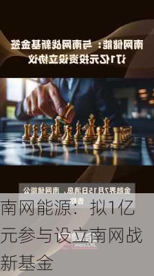 南网能源：拟1亿元参与设立南网战新基金-第1张图片-