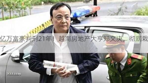 亿万富豪判刑21年！越南房地产大亨郑文决，彻底栽了-第2张图片-