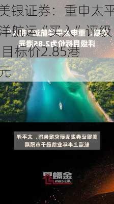 美银证券：重申太平洋航运“买入”评级 目标价2.85港元-第2张图片-