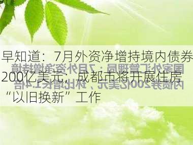 早知道：7月外资净增持境内债券200亿美元；成都市将开展住房“以旧换新”工作-第1张图片-