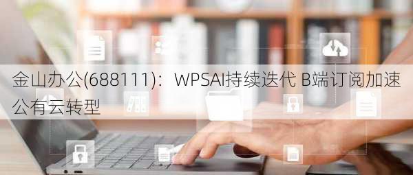 金山办公(688111)：WPSAI持续迭代 B端订阅加速公有云转型-第3张图片-