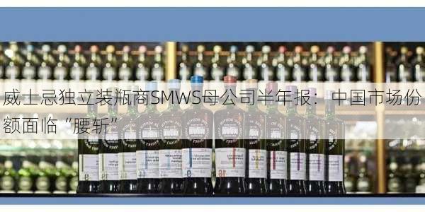 威士忌独立装瓶商SMWS母公司半年报：中国市场份额面临“腰斩”