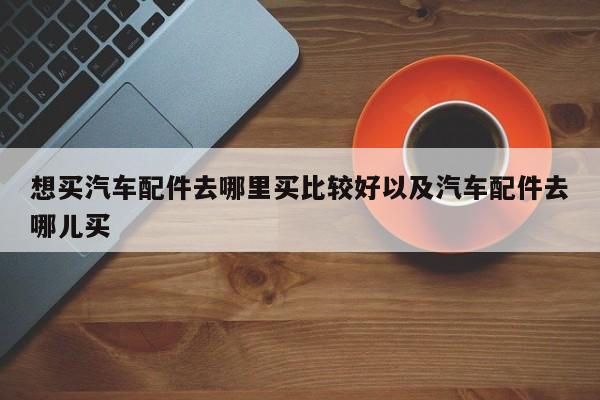 想买轿车配件去哪里买比较好以及轿车配件去哪儿买-第1张图片-