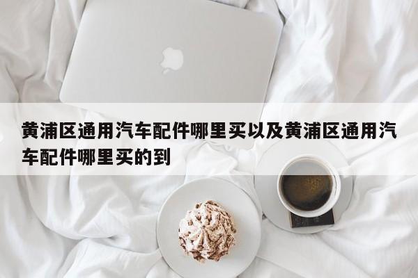 黄浦区通用轿车配件哪里买以及黄浦区通用轿车配件哪里买的到