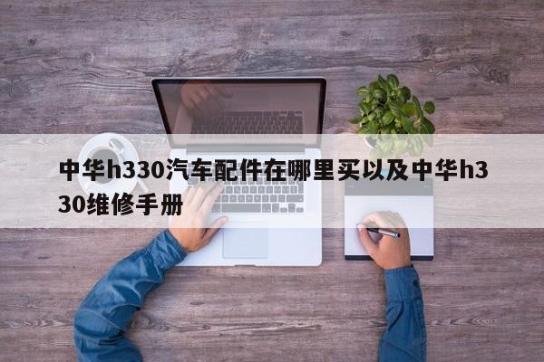 中华h330汽车配件在哪里买以及中华h330维修手册-第1张图片-