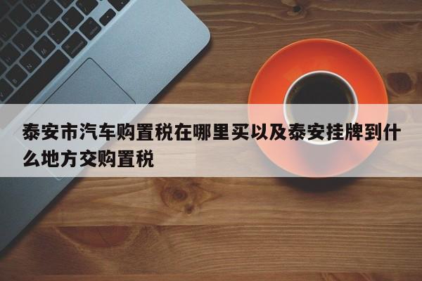 泰安市汽车购置税在哪里买以及泰安挂牌到什么地方交购置税