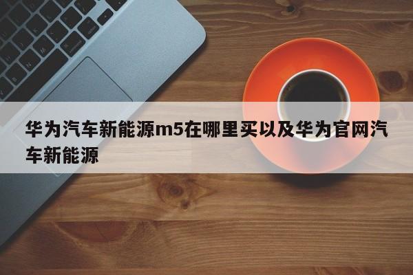 华为汽车新能源m5在哪里买以及华为官网汽车新能源