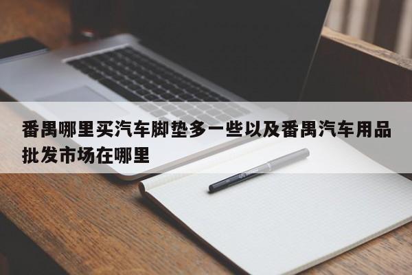 番禺哪里买汽车脚垫多一些以及番禺汽车用品批发市场在哪里