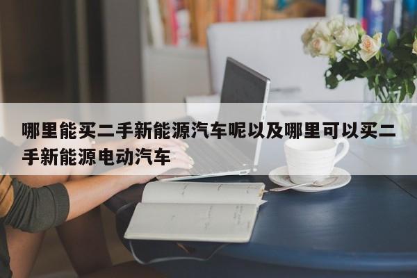 哪里能买二手新能源汽车呢以及哪里可以买二手新能源电动汽车