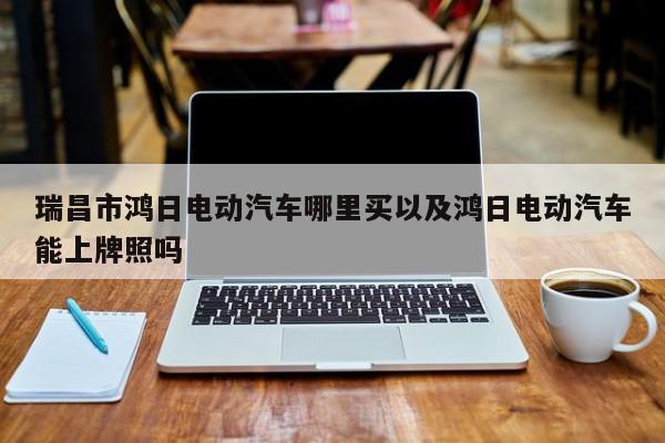 瑞昌市鸿日电动汽车哪里买以及鸿日电动汽车能上牌照吗-第1张图片-