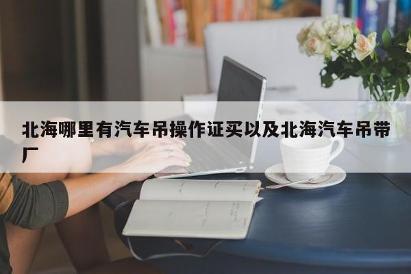 北海哪里有汽车吊操作证买以及北海汽车吊带厂