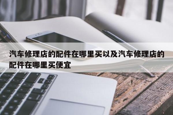 汽车修理店的配件在哪里买以及汽车修理店的配件在哪里买便宜-第1张图片-