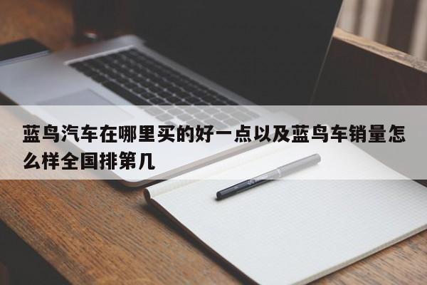 蓝鸟汽车在哪里买的好一点以及蓝鸟车销量怎么样全国排第几