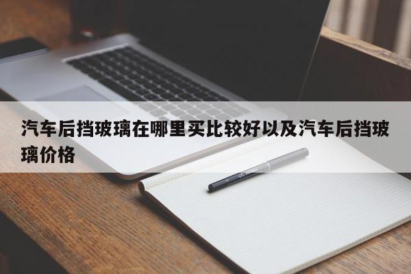 汽车后挡玻璃在哪里买比较好以及汽车后挡玻璃价格-第1张图片-