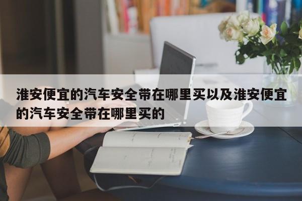 淮安便宜的汽车安全带在哪里买以及淮安便宜的汽车安全带在哪里买的-第1张图片-