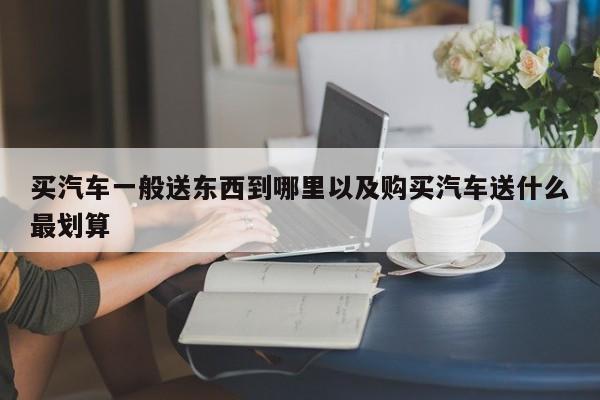 买汽车一般送东西到哪里以及购买汽车送什么最划算