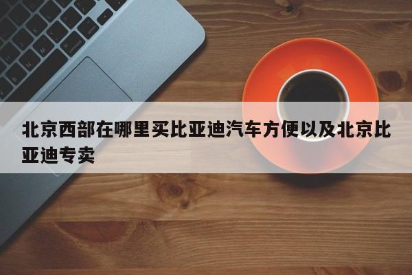 北京西部在哪里买比亚迪汽车方便以及北京比亚迪专卖