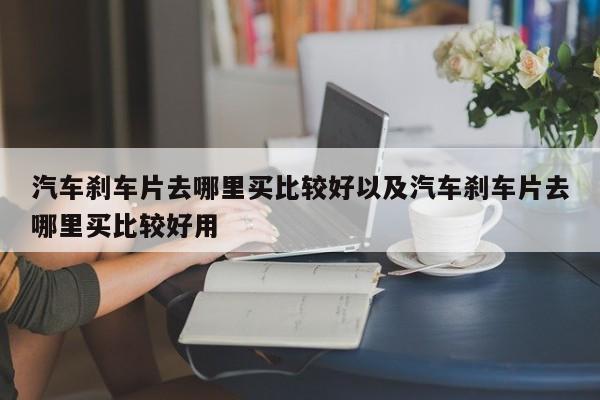 汽车刹车片去哪里买比较好以及汽车刹车片去哪里买比较好用-第1张图片-