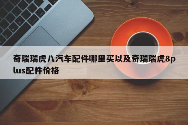 奇瑞瑞虎八汽车配件哪里买以及奇瑞瑞虎8plus配件价格