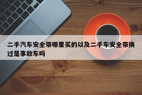 二手汽车安全带哪里买的以及二手车安全带换过是事故车吗-第1张图片-