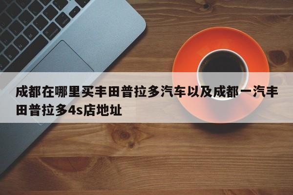 成都在哪里买丰田普拉多汽车以及成都一汽丰田普拉多4s店地址-第1张图片-