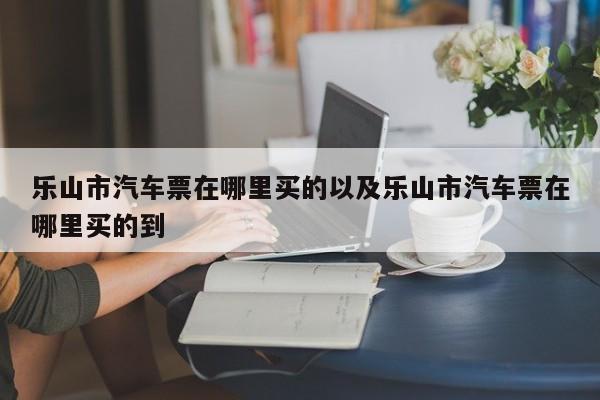 乐山市汽车票在哪里买的以及乐山市汽车票在哪里买的到-第1张图片-