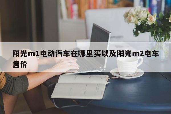 阳光m1电动汽车在哪里买以及阳光m2电车售价-第1张图片-